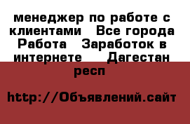 менеджер по работе с клиентами - Все города Работа » Заработок в интернете   . Дагестан респ.